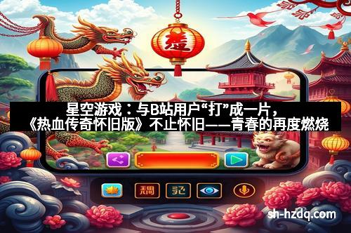 星空游戏：与B站用户“打”成一片，《热血传奇怀旧版》不止怀旧——青春的再度燃烧