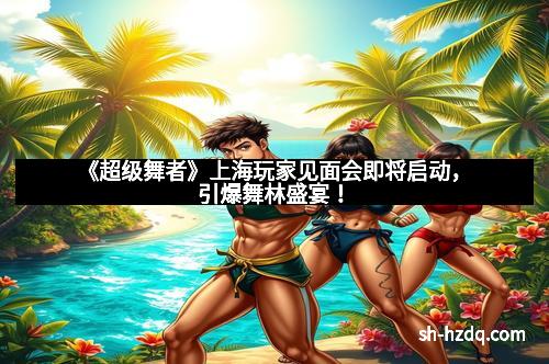《超级舞者》上海玩家见面会即将启动，引爆舞林盛宴！